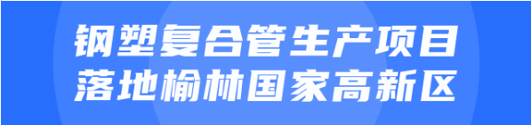 年產(chǎn)值達(dá)20億！鋼塑復(fù)合管生產(chǎn)投資選址項(xiàng)目正式落地陜西榆林國(guó)家高新區(qū)